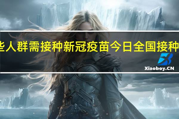 当前哪些人群需接种新冠疫苗 今日全国接种新冠疫苗总数