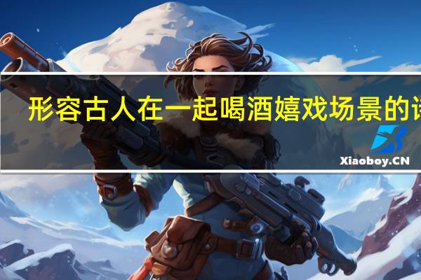 形容古人在一起喝酒嬉戏场景的诗句