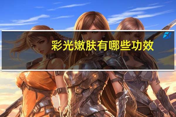 彩光嫩肤有哪些功效(彩光嫩肤有什么特点有哪些功效)
