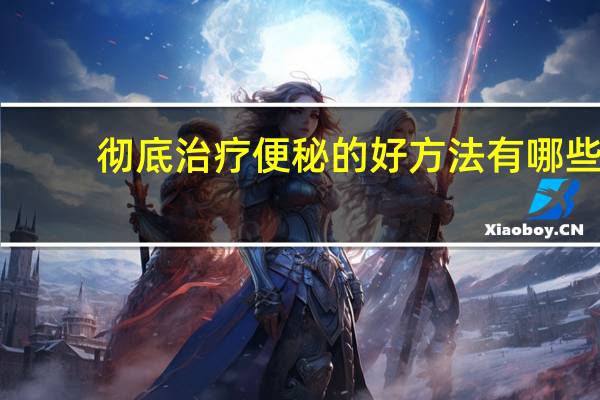 彻底治疗便秘的好方法有哪些（八种治疗便秘的最好方法有哪些）