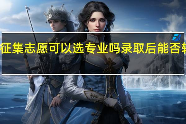 征集志愿可以选专业吗 录取后能否转专业