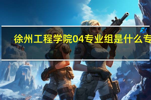 徐州工程学院04专业组是什么专业