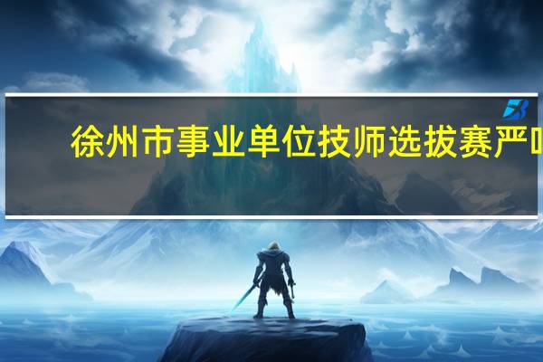 徐州市事业单位技师选拔赛严吗