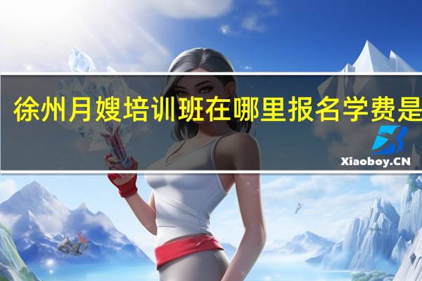 徐州月嫂培训班在哪里报名学费是多少（徐州月嫂培训）