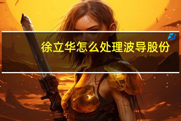 徐立华怎么处理波导股份（徐立华-宁波波导股份有限公司董事长介绍）