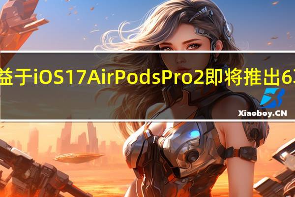 得益于iOS17 AirPodsPro2即将推出6项新功能