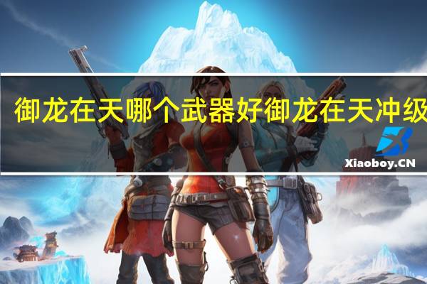 御龙在天哪个武器好 御龙在天冲级技巧