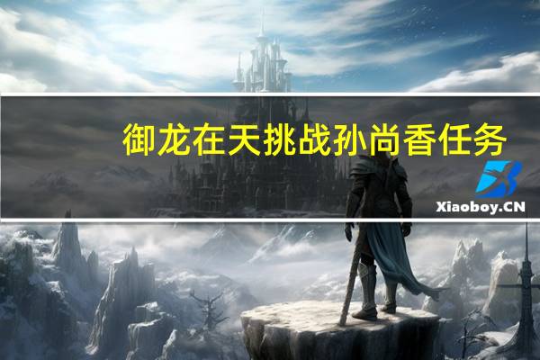 御龙在天挑战孙尚香任务(御龙在天挑战孙尚香)