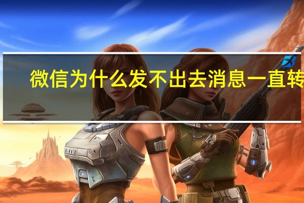微信为什么发不出去消息一直转圈（微信为什么发不出去消息）