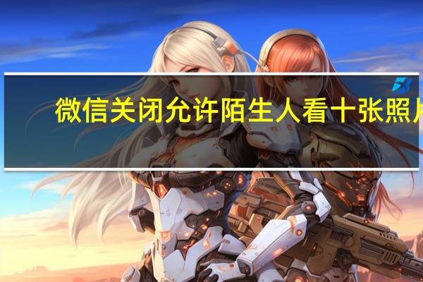 微信关闭允许陌生人看十张照片（微信允许陌生人看十张关了会怎样）