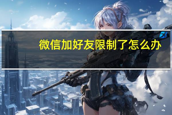 微信加好友限制了怎么办（微信加好友限制解除）