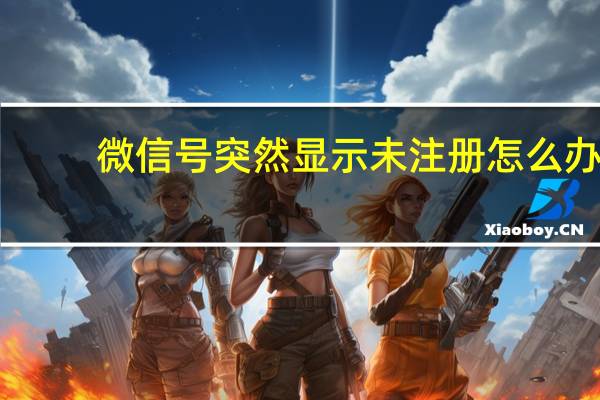 微信号突然显示未注册怎么办（微信号显示未注册怎么回事）
