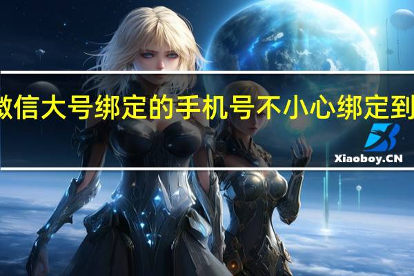 微信大号绑定的手机号不小心绑定到小号去(微信大号)
