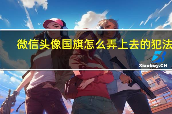 微信头像国旗怎么弄上去的犯法吗（微信头像国旗怎么弄上去的）