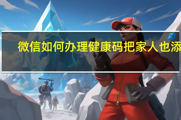 微信如何办理健康码把家人也添加（微信如何办理健康码）
