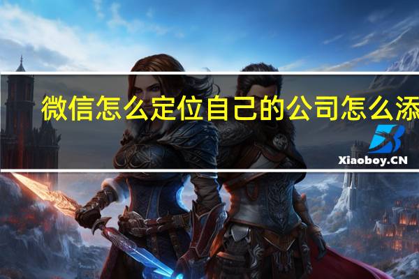 微信怎么定位自己的公司怎么添加（微信定位怎么添加公司位置）