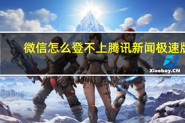 微信怎么登不上騰訊新聞極速版（微信怎么登不上去）