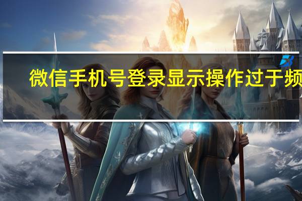 微信手机号登录显示操作过于频繁（微信手机号登录显示操作太频繁请稍后再试）