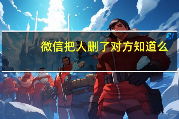 微信把人删了对方知道么(微信删人会被对方知道吗)