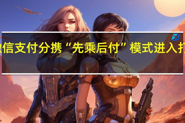 微信支付分携“先乘后付”模式进入打车场景，高德、百度等将陆续接入