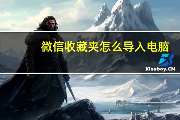 微信收藏夹怎么导入电脑（微信收藏夹的内容如何导入电脑）