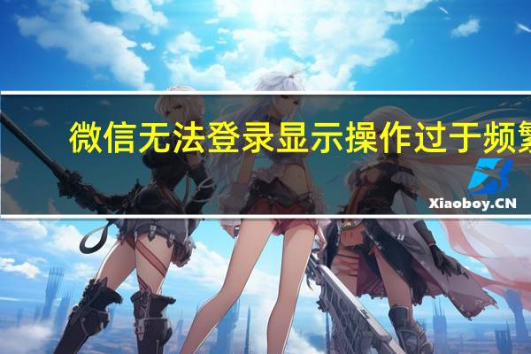 微信无法登录显示操作过于频繁（微信无法登录）