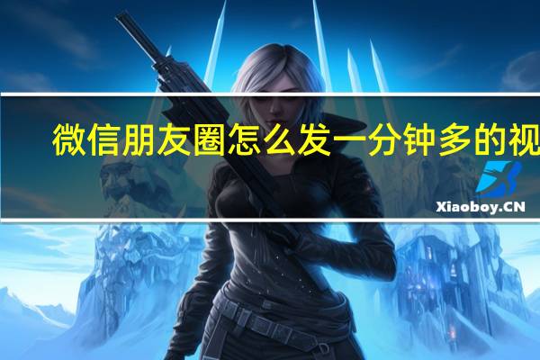 微信朋友圈怎么发一分钟多的视频（微信朋友圈怎么发一分钟的视频）