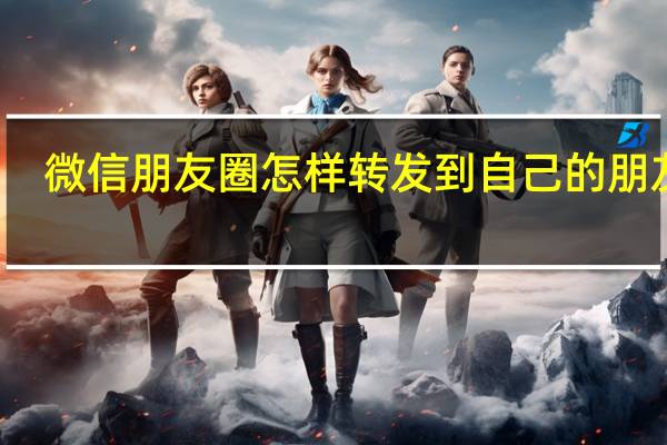 微信朋友圈怎样转发到自己的朋友圈（微信朋友圈怎么转发到自己的朋友圈）