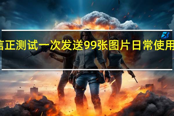 微信正测试一次发送99张图片 日常使用更加便捷