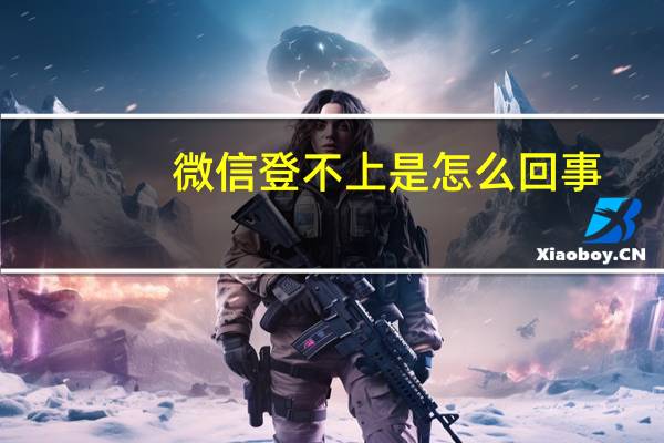 微信登不上是怎么回事（微信登不上）