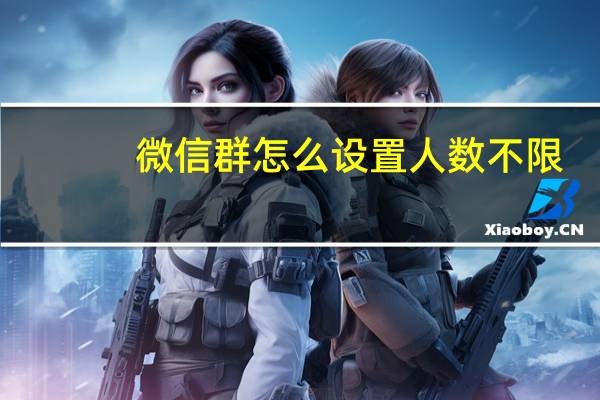 微信群怎么设置人数不限（微信群怎么设置人数）