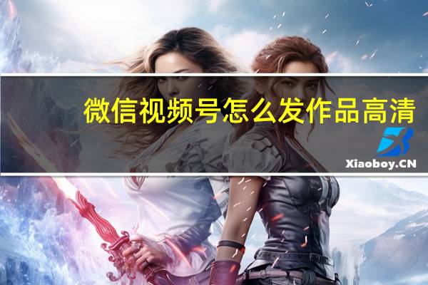 微信视频号怎么发作品高清（微信视频号怎么发作品）