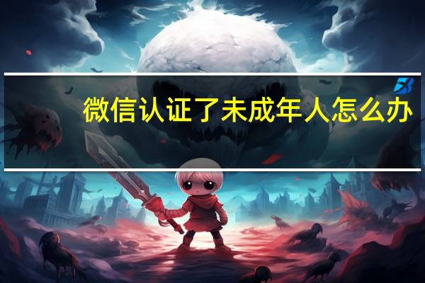 微信认证了未成年人怎么办（微信认证）
