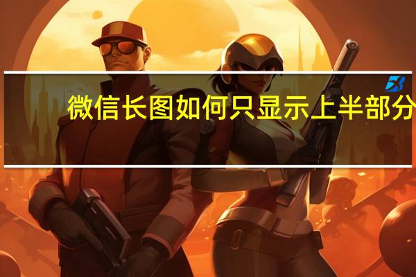 微信长图如何只显示上半部分（微信长图为啥只显示中间）