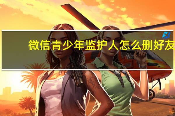 微信青少年监护人怎么删好友-监护人删好友方法
