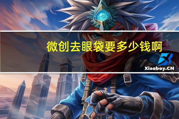 微创去眼袋要多少钱啊(微创去眼袋手术需要多少钱)