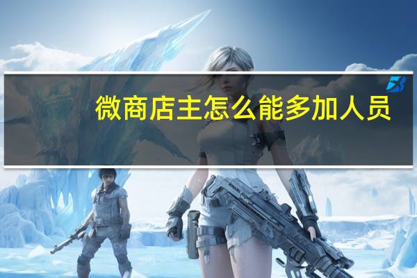微商店主怎么能多加人员（微商店主怎么能多加人）