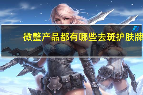微整产品都有哪些 去斑护肤牌子比较好的有哪些牌子