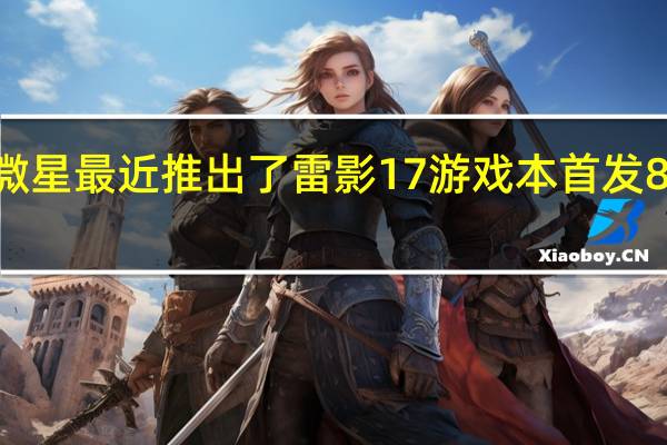 微星最近推出了雷影17游戏本首发8499元