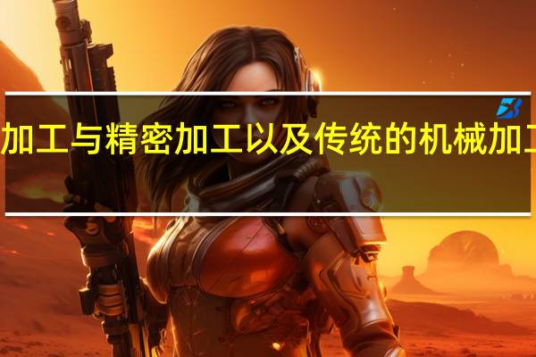 微细加工与精密加工以及传统的机械加工有何不同