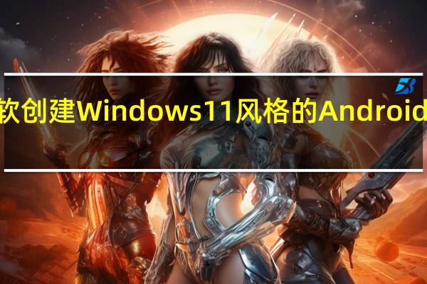 微软创建 Windows 11 风格的 Android 12L 更新