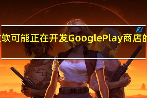 微软可能正在开发Google Play商店的替代品