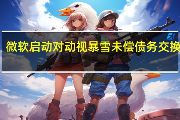 微软启动对动视暴雪未偿债务交换要约