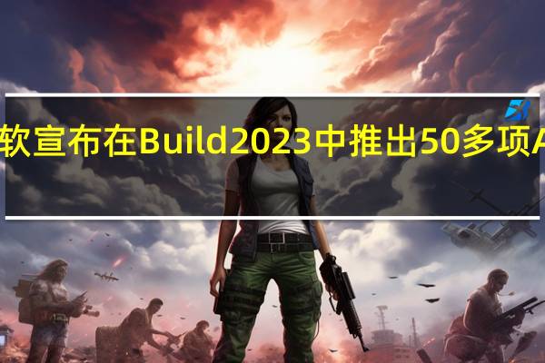 微软宣布在Build2023中推出50多项AI新功能