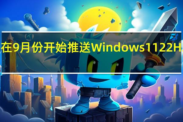 微软将在9月份开始推送Windows1122H2正式版更新