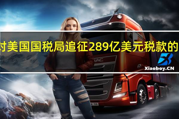 微软将对美国国税局追征289亿美元税款的决定提出上诉