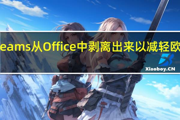 微软将Teams从Office中剥离出来 以减轻欧盟反垄断担忧