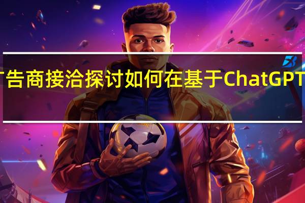 微软已经与多家广告商接洽探讨如何在基于ChatGPT的新版Bing中实现变现