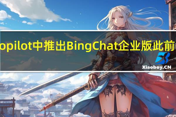 微软开始在Windows Copilot中推出Bing Chat企业版此前OpenAI推出企业版ChatGPT