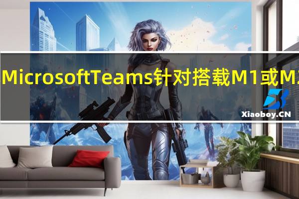 微软旗下团队协作工具MicrosoftTeams针对搭载M1或M2芯片的Mac电脑进行了优化